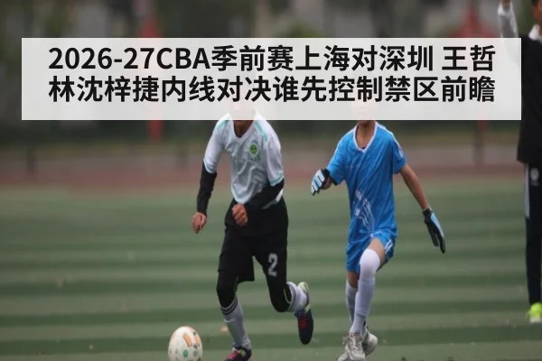 2026-27CBA季前赛上海对深圳 王哲林沈梓捷内线对决谁先控制禁区前瞻