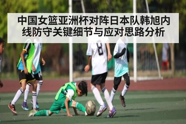 中国女篮亚洲杯对阵日本队韩旭内线防守关键细节与应对思路分析