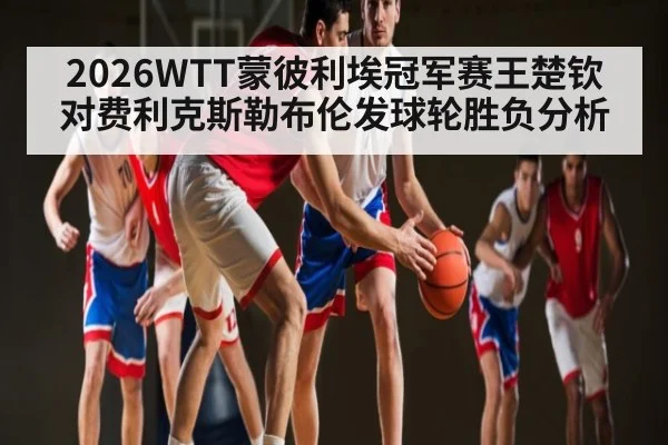 2026WTT蒙彼利埃冠军赛王楚钦对费利克斯勒布伦发球轮胜负分析